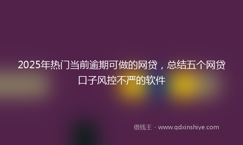2025年热门当前逾期可做的网贷，总结五个网贷口子风控不严的软件