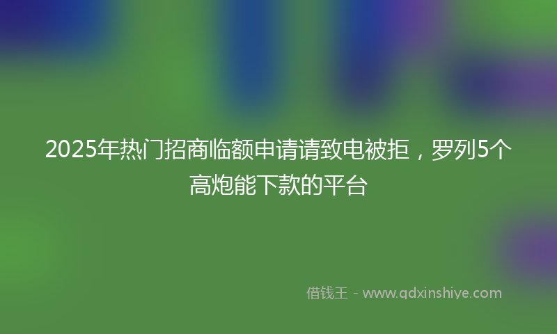2025年热门招商临额申请请致电被拒，罗列5个高炮能下款的平台