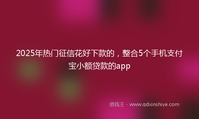 2025年热门征信花好下款的，整合5个手机支付宝小额贷款的app