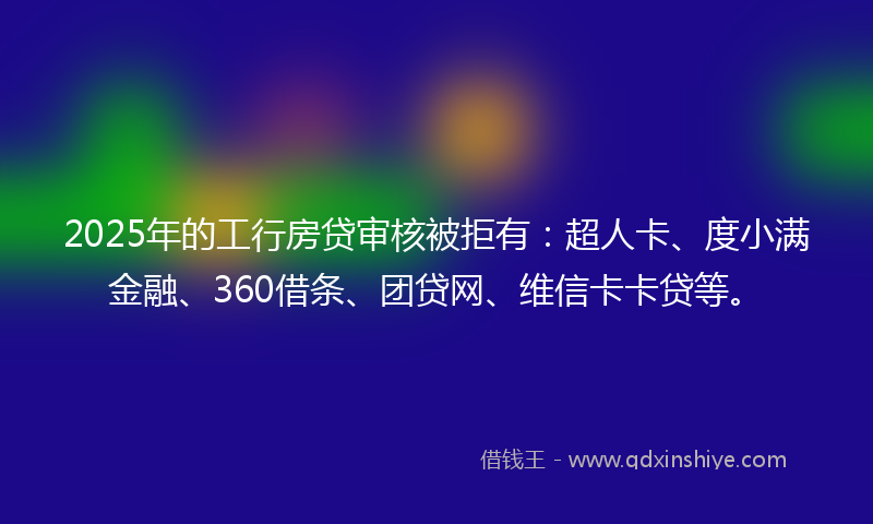 2025年的工行房贷审核被拒有：超人卡、度小满金融、360借条、团贷网、维信卡卡贷等。