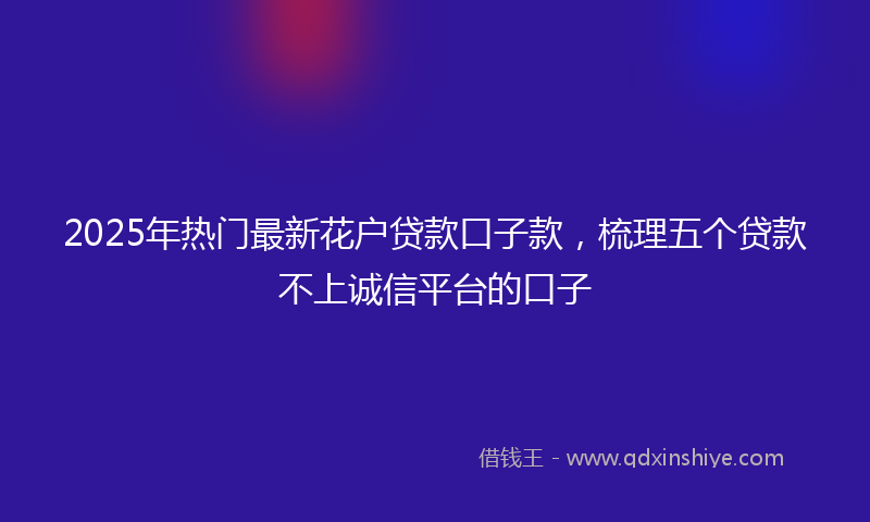 2025年热门最新花户贷款口子款，梳理五个贷款不上诚信平台的口子
