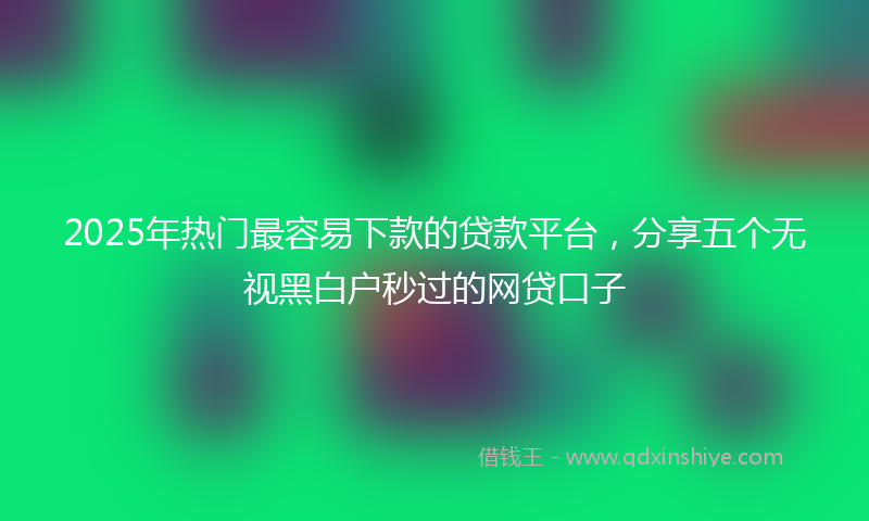2025年热门最容易下款的贷款平台，分享五个无视黑白户秒过的网贷口子