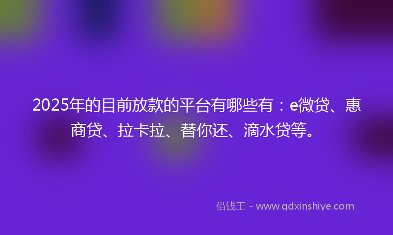 2025年的目前放款的平台有哪些有：e微贷、惠商贷、拉卡拉、替你还、滴水贷等。