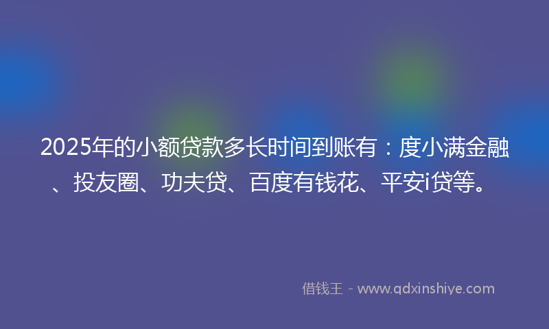 2025年的小额贷款多长时间到账有：度小满金融、投友圈、功夫贷、百度有钱花、平安i贷等。