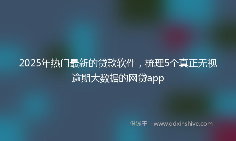 2025年热门最新的贷款软件，梳理5个真正无视逾期大数据的网贷app