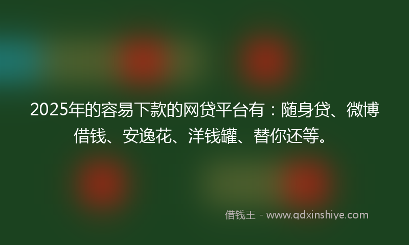 2025年的容易下款的网贷平台有：随身贷、微博借钱、安逸花、洋钱罐、替你还等。