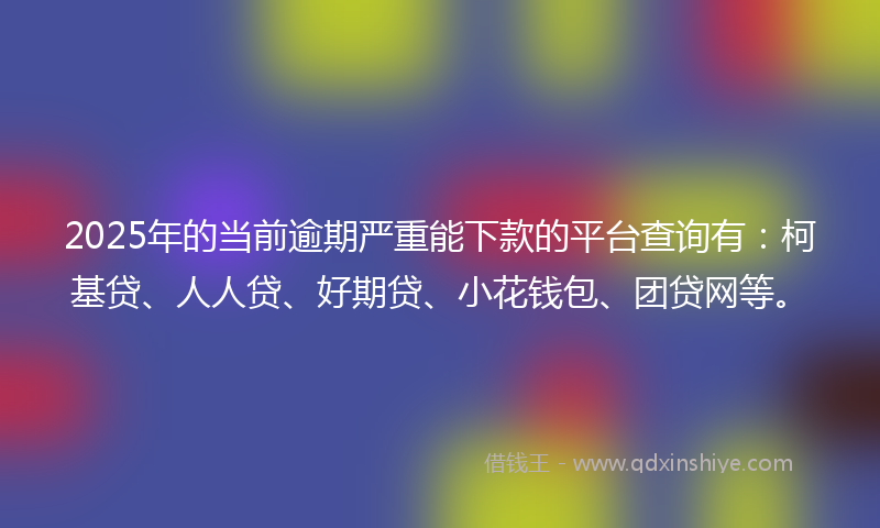 2025年的当前逾期严重能下款的平台查询有：柯基贷、人人贷、好期贷、小花钱包、团贷网等。
