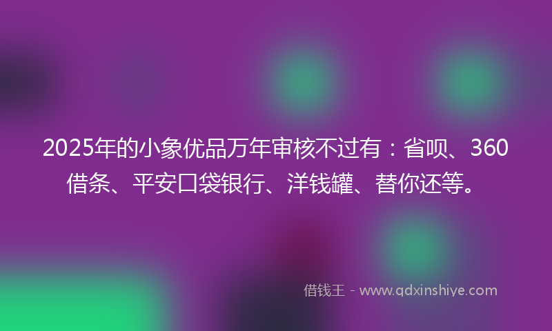 2025年的小象优品万年审核不过有：省呗、360借条、平安口袋银行、洋钱罐、替你还等。