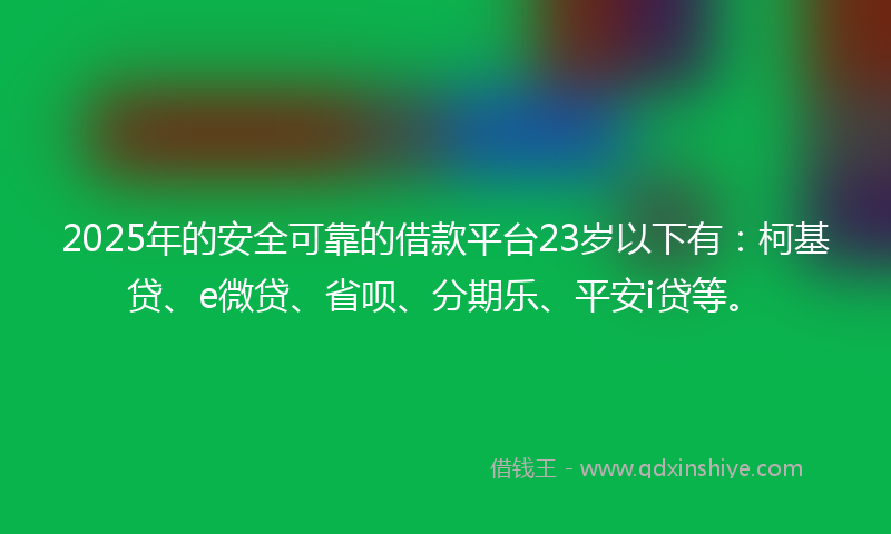 2025年的安全可靠的借款平台23岁以下有：柯基贷、e微贷、省呗、分期乐、平安i贷等。