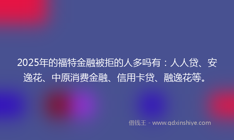 2025年的福特金融被拒的人多吗有：人人贷、安逸花、中原消费金融、信用卡贷、融逸花等。