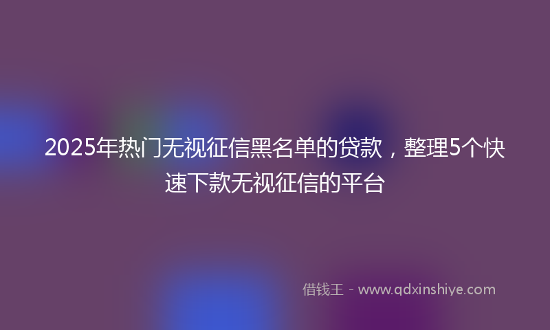 2025年热门无视征信黑名单的贷款，整理5个快速下款无视征信的平台