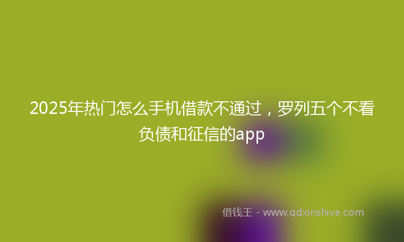 2025年热门怎么手机借款不通过，罗列五个不看负债和征信的app