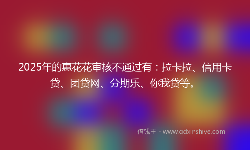 2025年的惠花花审核不通过有：拉卡拉、信用卡贷、团贷网、分期乐、你我贷等。