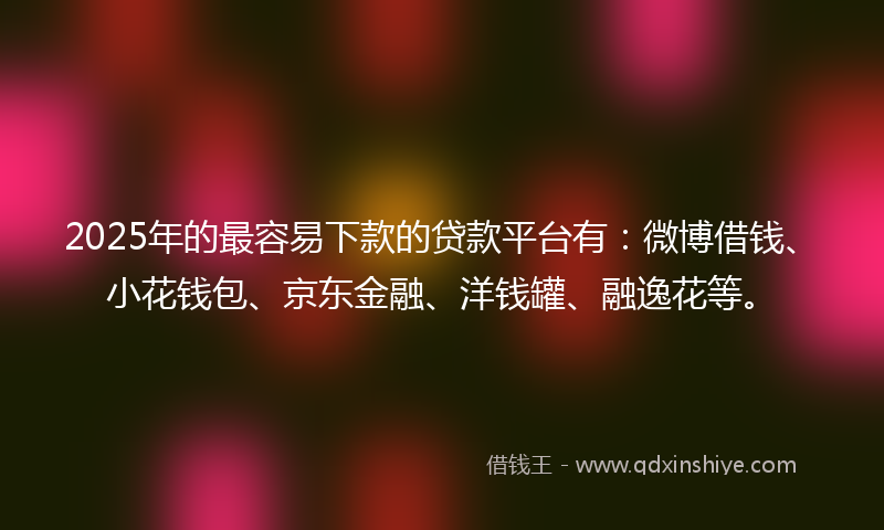 2025年的最容易下款的贷款平台有：微博借钱、小花钱包、京东金融、洋钱罐、融逸花等。