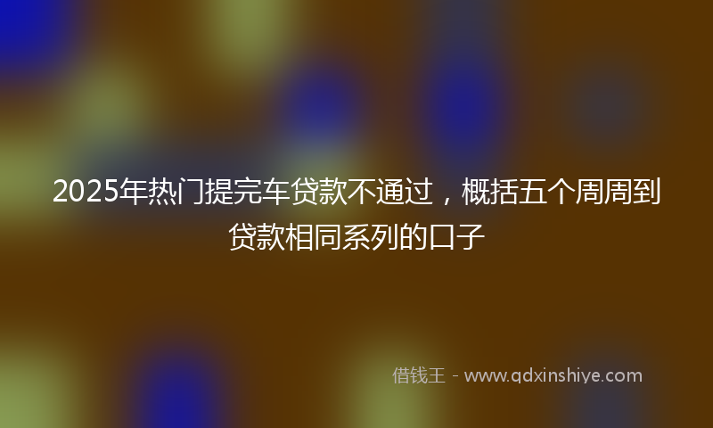 2025年热门提完车贷款不通过，概括五个周周到贷款相同系列的口子