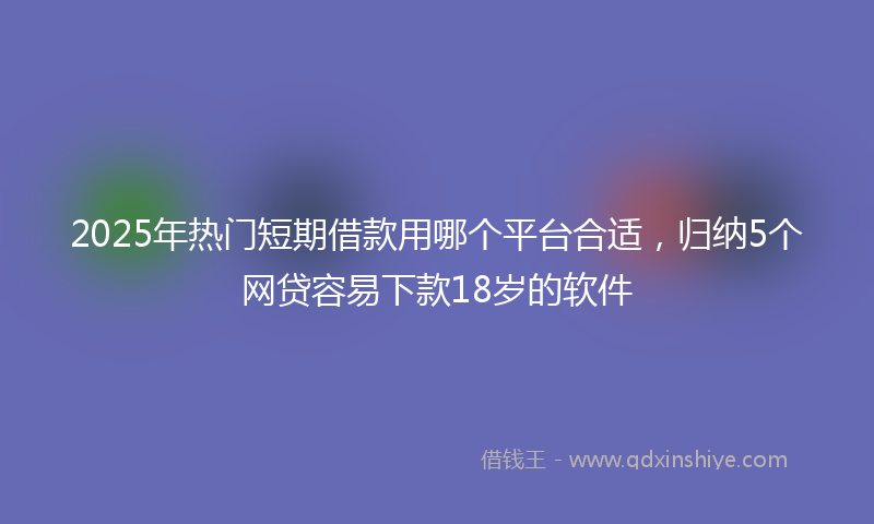 2025年热门短期借款用哪个平台合适，归纳5个网贷容易下款18岁的软件