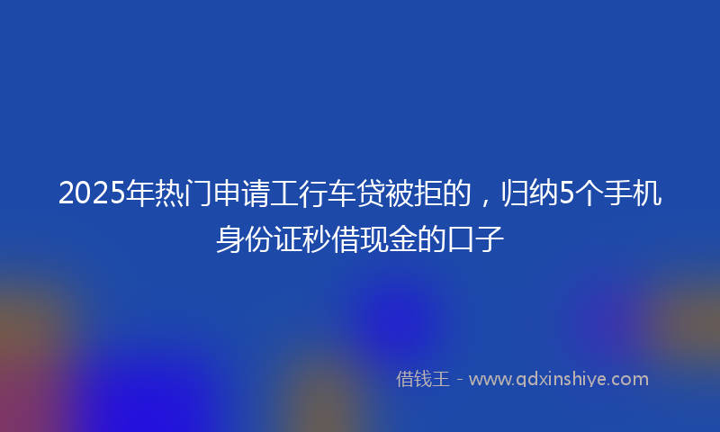 2025年热门申请工行车贷被拒的，归纳5个手机身份证秒借现金的口子