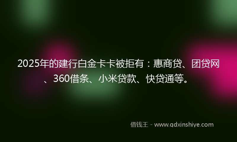 2025年的建行白金卡卡被拒有：惠商贷、团贷网、360借条、小米贷款、快贷通等。