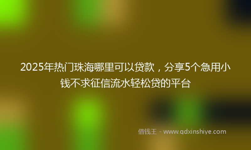 2025年热门珠海哪里可以贷款，分享5个急用小钱不求征信流水轻松贷的平台
