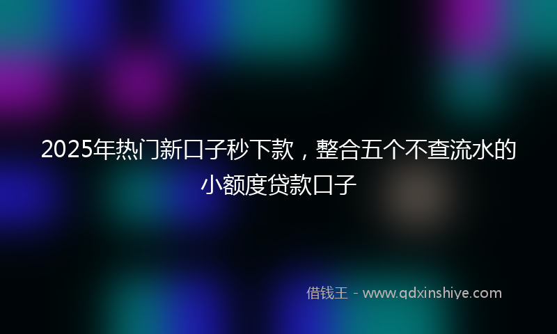 2025年热门新口子秒下款，整合五个不查流水的小额度贷款口子