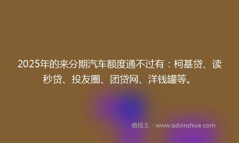 2025年的来分期汽车额度通不过有：柯基贷、读秒贷、投友圈、团贷网、洋钱罐等。