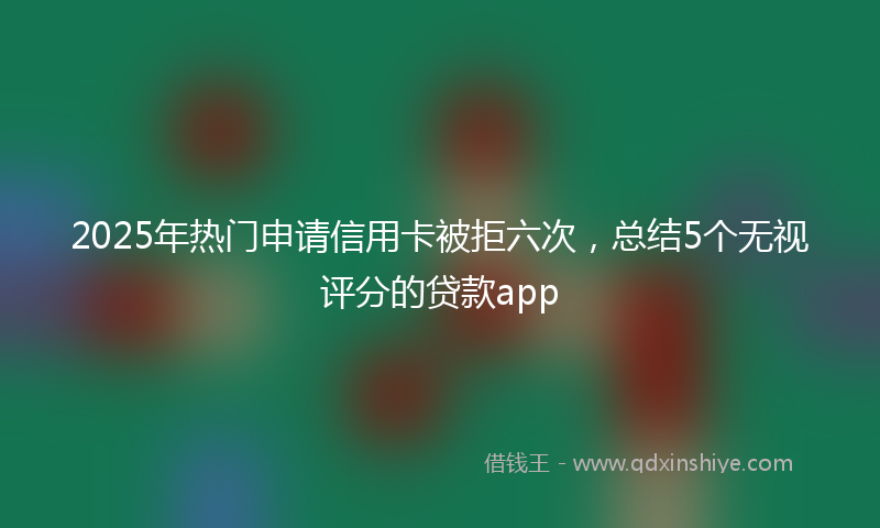 2025年热门申请信用卡被拒六次，总结5个无视评分的贷款app