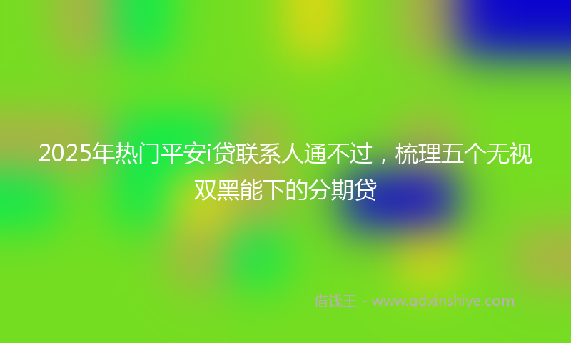 2025年热门平安i贷联系人通不过，梳理五个无视双黑能下的分期贷