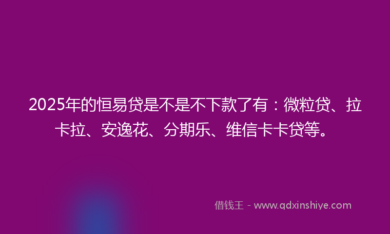 2025年的恒易贷是不是不下款了有：微粒贷、拉卡拉、安逸花、分期乐、维信卡卡贷等。