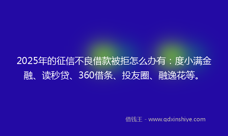 2025年的征信不良借款被拒怎么办有：度小满金融、读秒贷、360借条、投友圈、融逸花等。