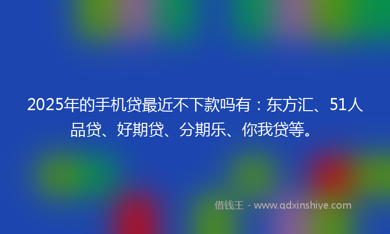 2025年的手机贷最近不下款吗有：东方汇、51人品贷、好期贷、分期乐、你我贷等。