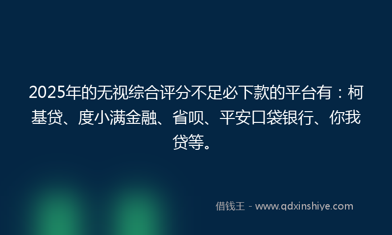 2025年的无视综合评分不足必下款的平台有：柯基贷、度小满金融、省呗、平安口袋银行、你我贷等。