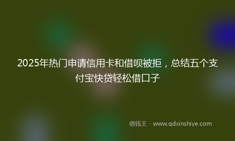 2025年热门申请信用卡和借呗被拒，总结五个支付宝快贷轻松借口子