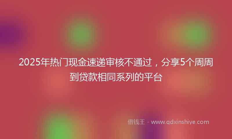 2025年热门现金速递审核不通过，分享5个周周到贷款相同系列的平台
