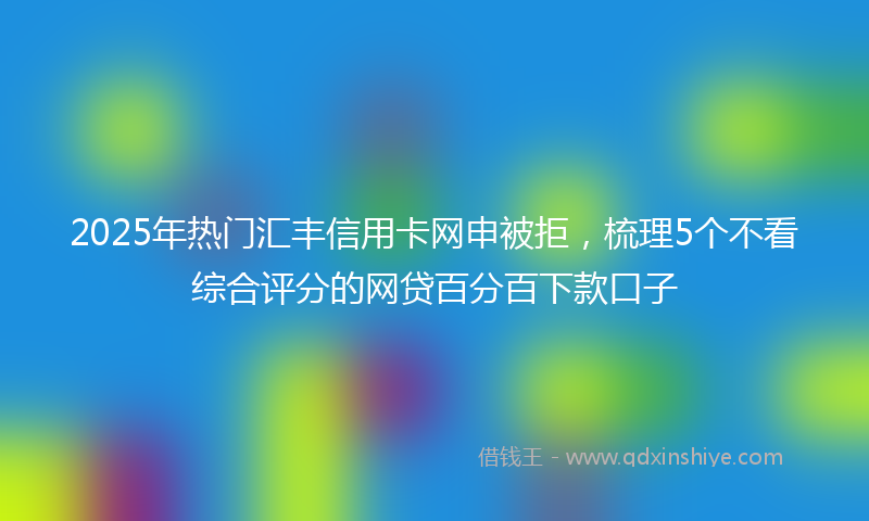 2025年热门汇丰信用卡网申被拒，梳理5个不看综合评分的网贷百分百下款口子