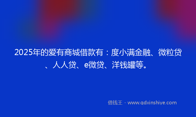 2025年的爱有商城借款有：度小满金融、微粒贷、人人贷、e微贷、洋钱罐等。