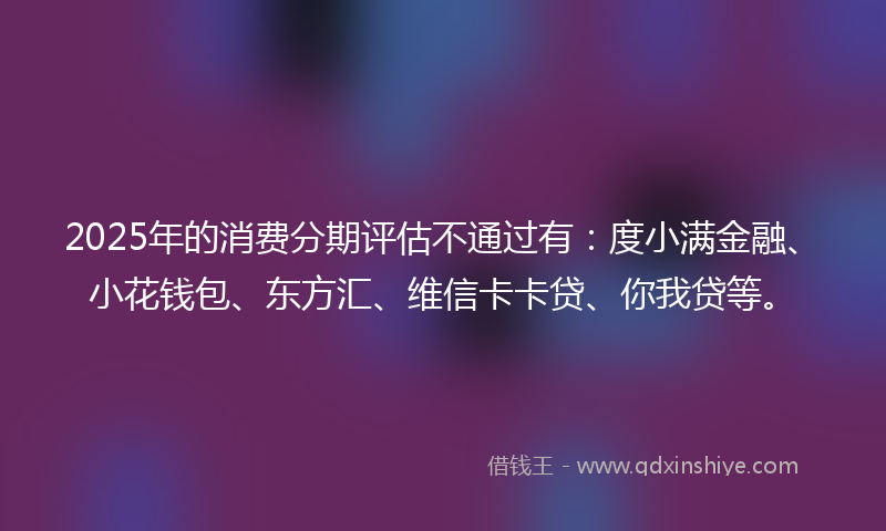 2025年的消费分期评估不通过有：度小满金融、小花钱包、东方汇、维信卡卡贷、你我贷等。