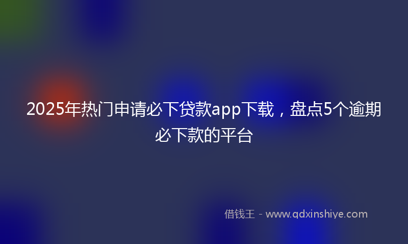 2025年热门申请必下贷款app下载，盘点5个逾期必下款的平台