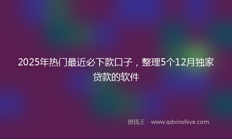 2025年热门最近必下款口子，整理5个12月独家贷款的软件