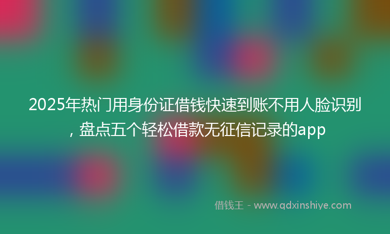 2025年热门用身份证借钱快速到账不用人脸识别，盘点五个轻松借款无征信记录的app