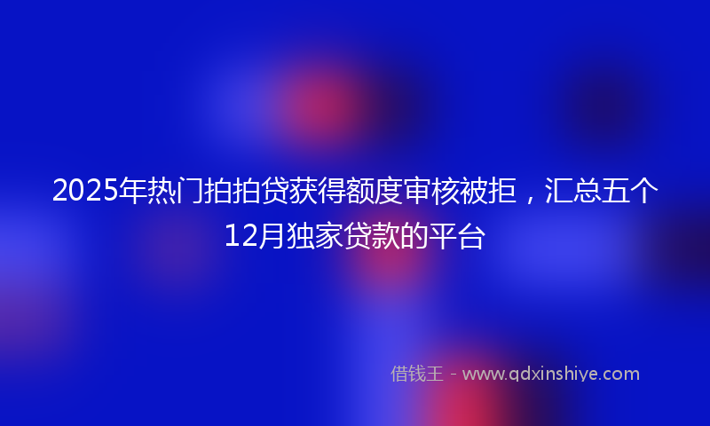 2025年热门拍拍贷获得额度审核被拒，汇总五个12月独家贷款的平台