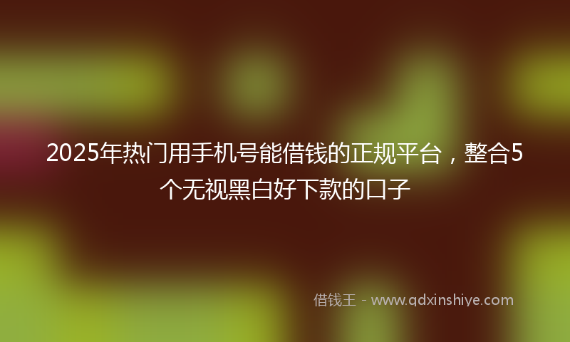 2025年热门用手机号能借钱的正规平台，整合5个无视黑白好下款的口子