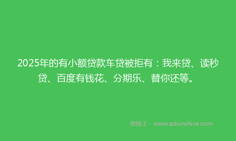 2025年的有小额贷款车贷被拒有：我来贷、读秒贷、百度有钱花、分期乐、替你还等。