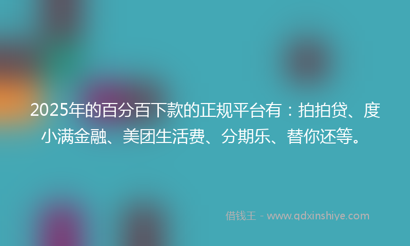 2025年的百分百下款的正规平台有：拍拍贷、度小满金融、美团生活费、分期乐、替你还等。