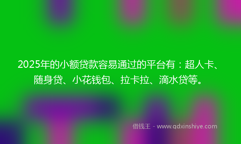 2025年的小额贷款容易通过的平台有：超人卡、随身贷、小花钱包、拉卡拉、滴水贷等。