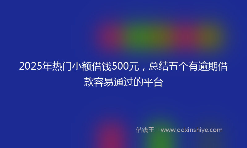 2025年热门小额借钱500元，总结五个有逾期借款容易通过的平台