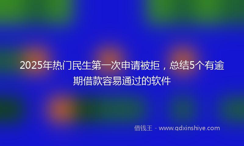 2025年热门民生第一次申请被拒，总结5个有逾期借款容易通过的软件