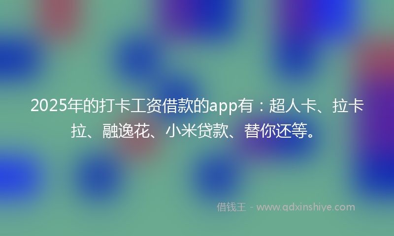 2025年的打卡工资借款的app有：超人卡、拉卡拉、融逸花、小米贷款、替你还等。