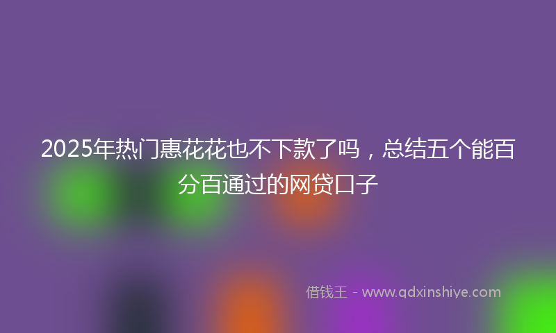 2025年热门惠花花也不下款了吗，总结五个能百分百通过的网贷口子