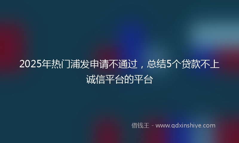 2025年热门浦发申请不通过，总结5个贷款不上诚信平台的平台