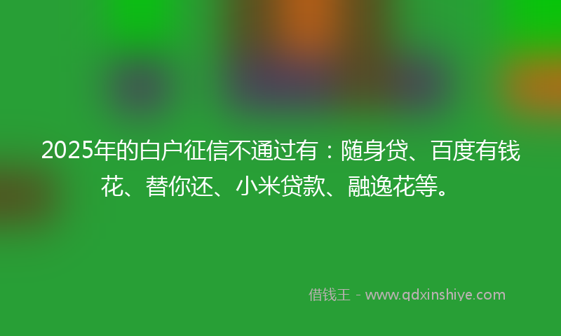 2025年的白户征信不通过有：随身贷、百度有钱花、替你还、小米贷款、融逸花等。